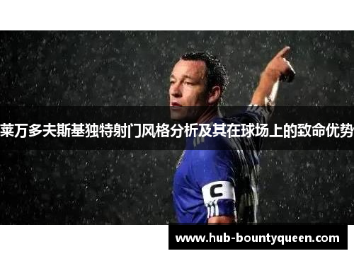 莱万多夫斯基独特射门风格分析及其在球场上的致命优势