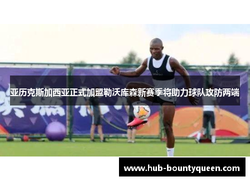 亚历克斯加西亚正式加盟勒沃库森新赛季将助力球队攻防两端