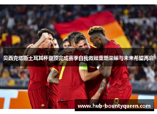 贝西克塔斯土耳其杯登顶完成赛季自我救赎重燃荣耀与未来希望再启 贝西克塔斯土耳其杯登顶完成赛季自我救赎重燃荣耀与未来希望再启