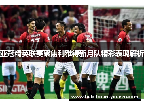 亚冠精英联赛聚焦利雅得新月队精彩表现解析
