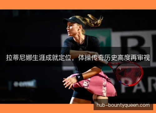 拉蒂尼娜生涯成就定位，体操传奇历史高度再审视